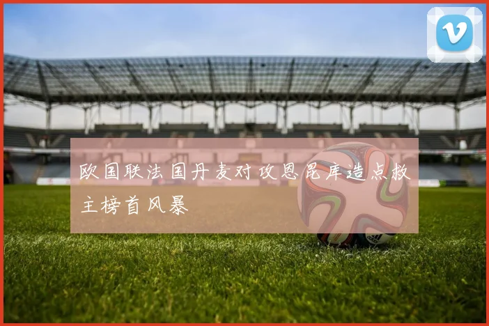 欧国联法国丹麦对攻恩昆库造点救主榜首风暴