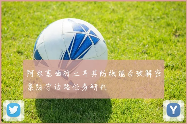 阿尔塞面对土耳其防线能否破解密集防守边路任务研判