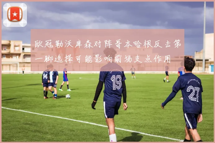 欧冠勒沃库森对阵哥本哈根反击第一脚选择可能影响前场支点作用