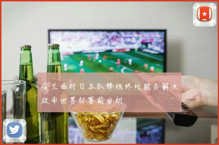 荷兰面对日本队锋线终结能否解决效率世界杯赛前分析