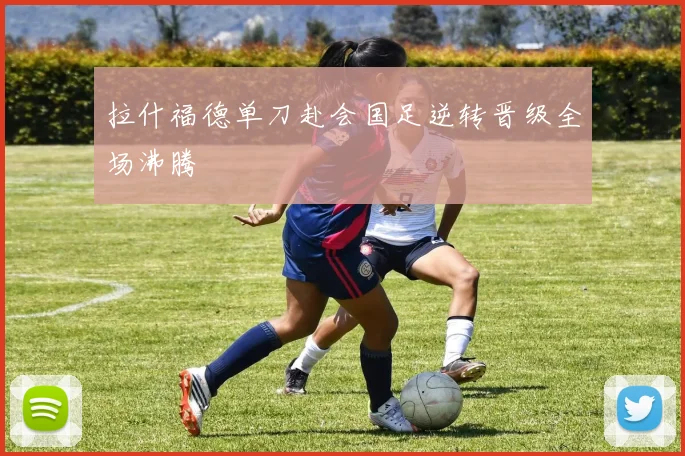 拉什福德单刀赴会国足逆转晋级全场沸腾