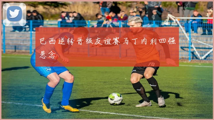 巴西逆转晋级友谊赛马丁内利四强悬念