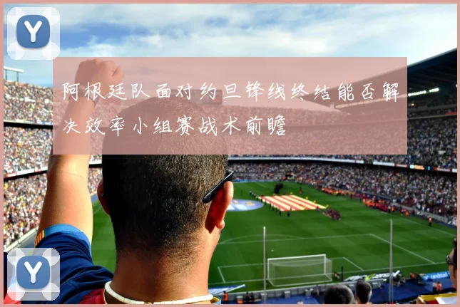 阿根廷队面对约旦锋线终结能否解决效率小组赛战术前瞻