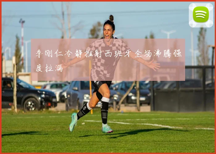 李刚仁冷静推射西班牙全场沸腾强度拉满