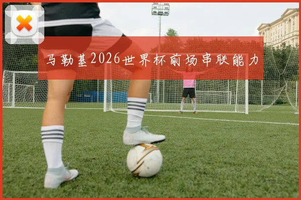 马勒基2026世界杯前场串联能力