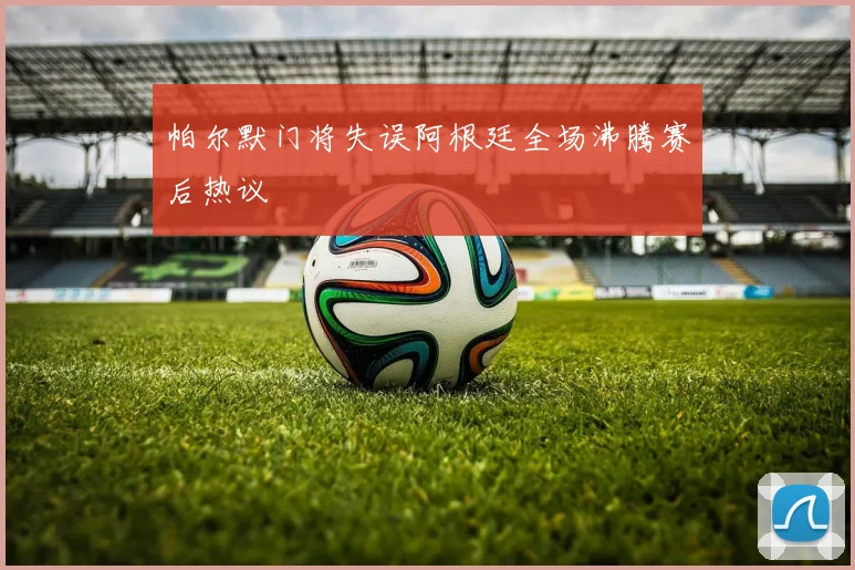 帕尔默门将失误阿根廷全场沸腾赛后热议