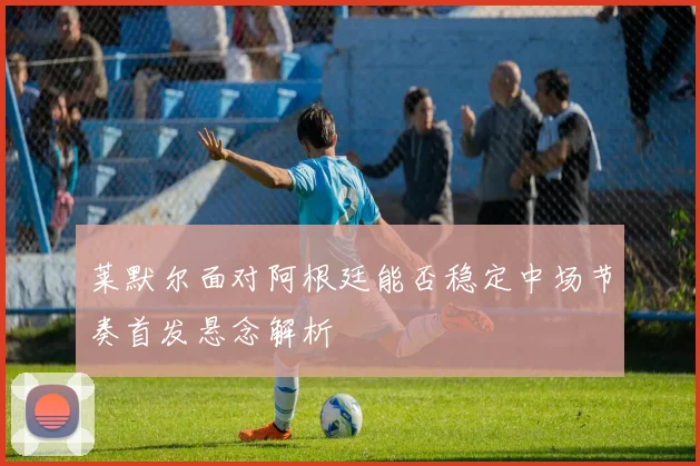 莱默尔面对阿根廷能否稳定中场节奏首发悬念解析