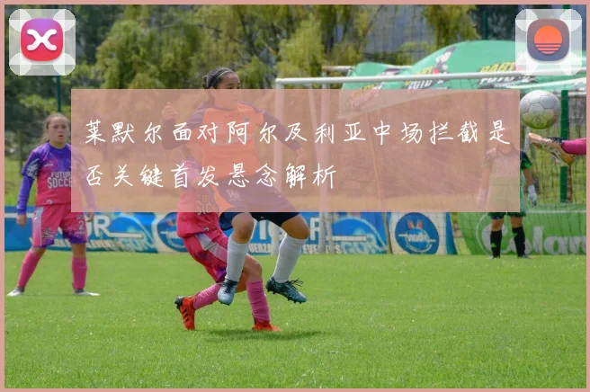 莱默尔面对阿尔及利亚中场拦截是否关键首发悬念解析