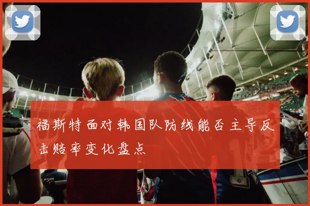 福斯特面对韩国队防线能否主导反击赔率变化盘点