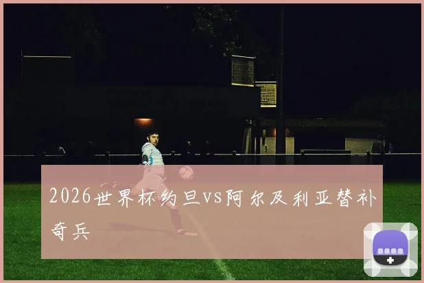 2026世界杯约旦vs阿尔及利亚替补奇兵
