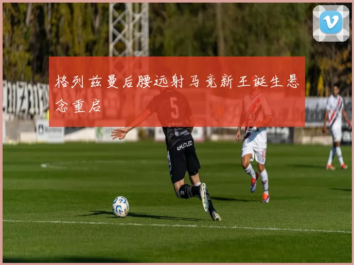 格列兹曼后腰远射马竞新王诞生悬念重启