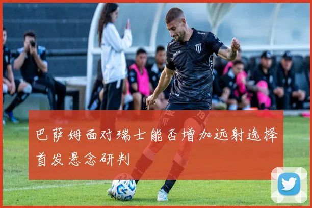 巴萨姆面对瑞士能否增加远射选择首发悬念研判