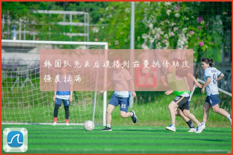 韩国队先丢后追格列兹曼挑传助攻强度拉满
