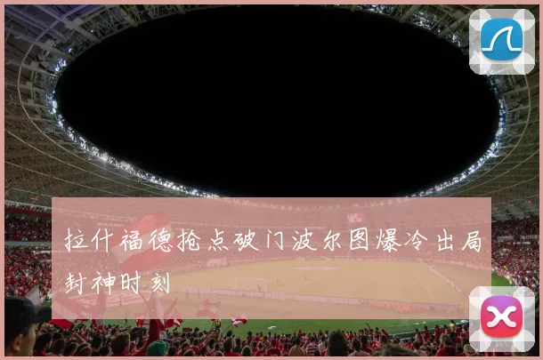 拉什福德抢点破门波尔图爆冷出局封神时刻
