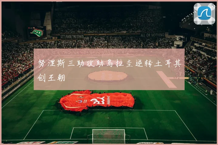 努涅斯三助攻助乌拉圭逆转土耳其创王朝