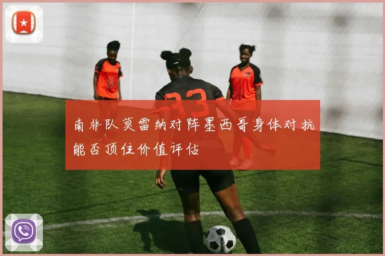 南非队莫雷纳对阵墨西哥身体对抗能否顶住价值评估