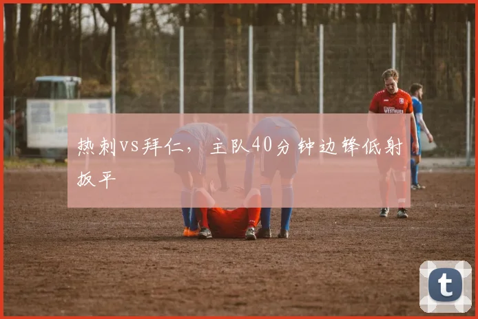热刺vs拜仁，主队40分钟边锋低射扳平