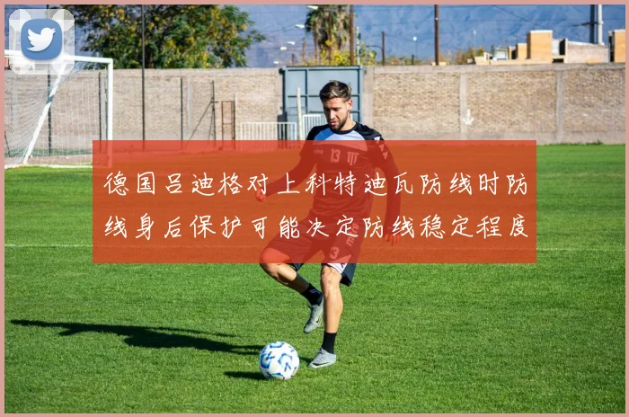 德国吕迪格对上科特迪瓦防线时防线身后保护可能决定防线稳定程度