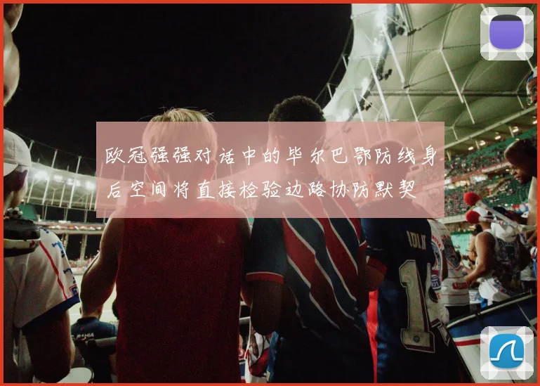 欧冠强强对话中的毕尔巴鄂防线身后空间将直接检验边路协防默契