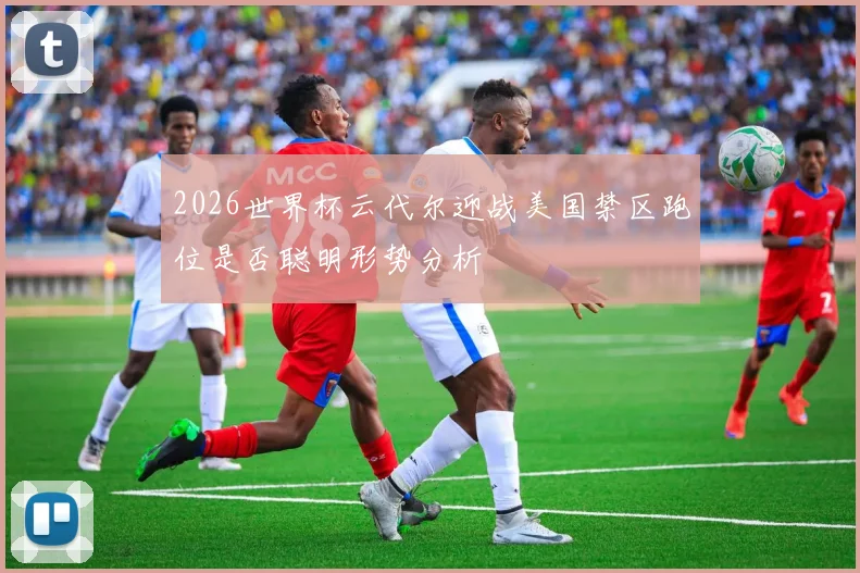 2026世界杯云代尔迎战美国禁区跑位是否聪明形势分析