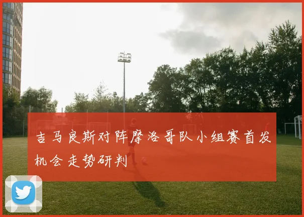 吉马良斯对阵摩洛哥队小组赛首发机会走势研判