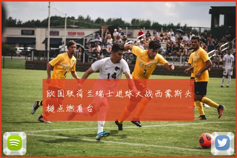 欧国联荷兰瑞士进球大战西蒙斯头槌点燃看台