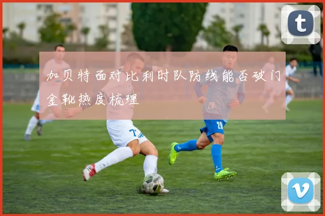 加贝特面对比利时队防线能否破门金靴热度梳理