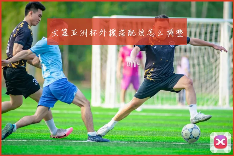 女篮亚洲杯外援搭配该怎么调整