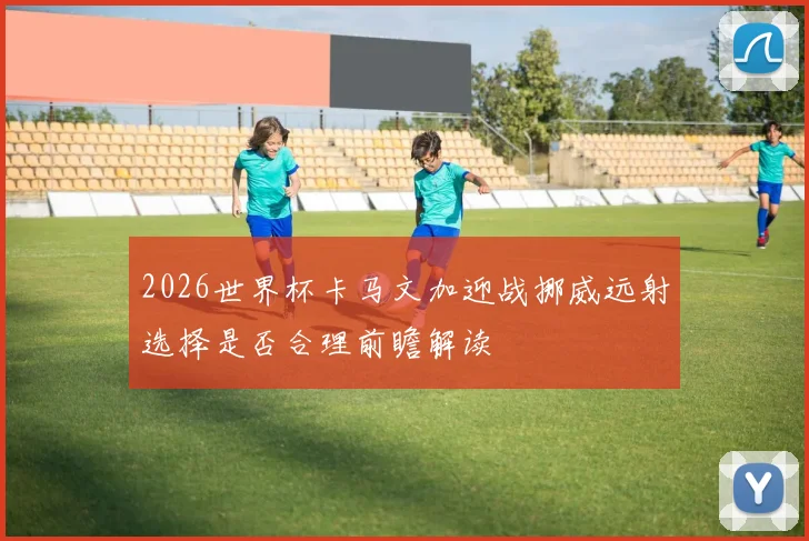 2026世界杯卡马文加迎战挪威远射选择是否合理前瞻解读