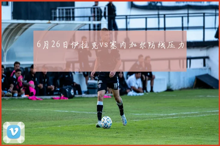 6月26日伊拉克vs塞内加尔防线压力