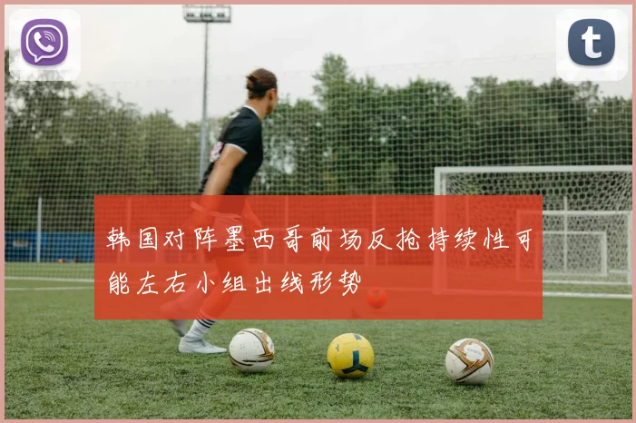 韩国对阵墨西哥前场反抢持续性可能左右小组出线形势