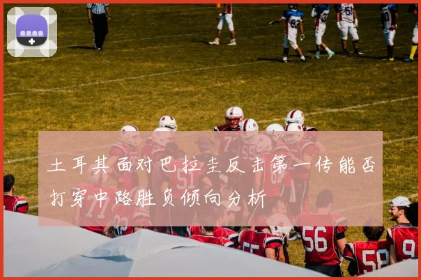 土耳其面对巴拉圭反击第一传能否打穿中路胜负倾向分析