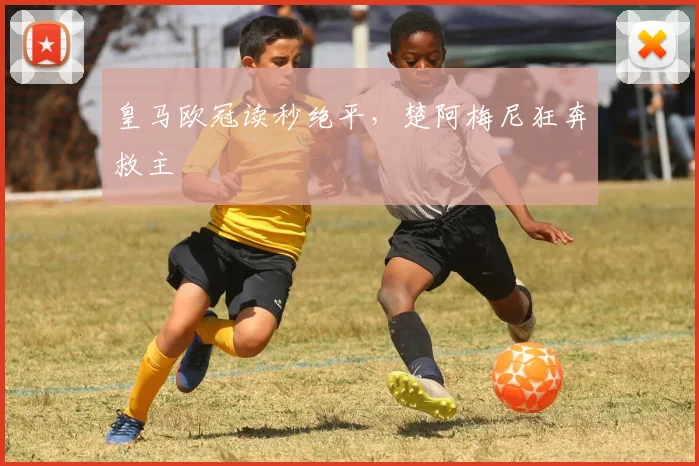 皇马欧冠读秒绝平，楚阿梅尼狂奔救主