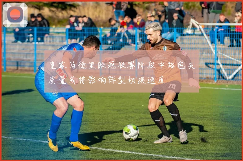 皇家马德里欧冠联赛阶段中路包夹质量或将影响阵型切换速度