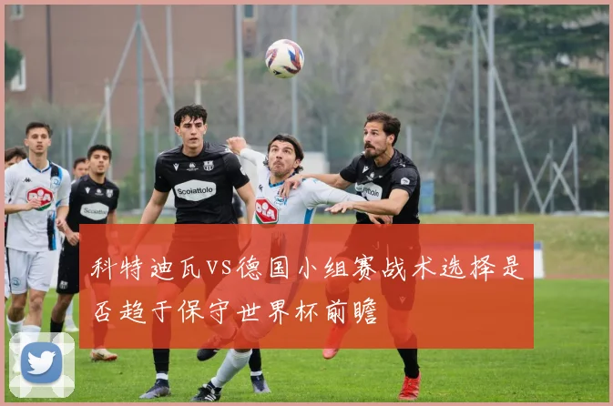 科特迪瓦vs德国小组赛战术选择是否趋于保守世界杯前瞻