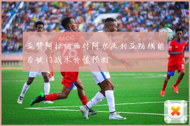 亚赞阿拉伯面对阿尔及利亚防线能否破门战术价值预测