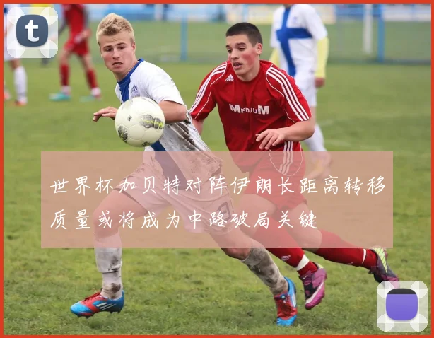 世界杯加贝特对阵伊朗长距离转移质量或将成为中路破局关键