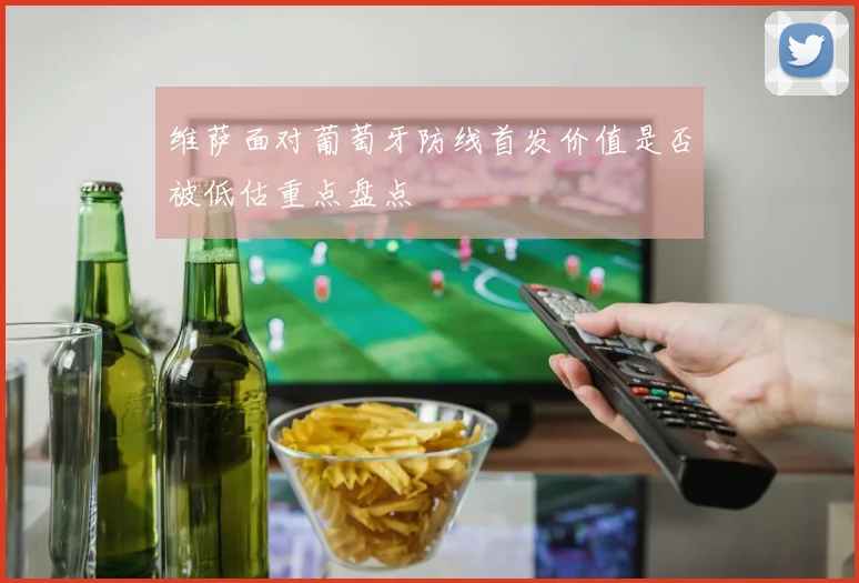 维萨面对葡萄牙防线首发价值是否被低估重点盘点