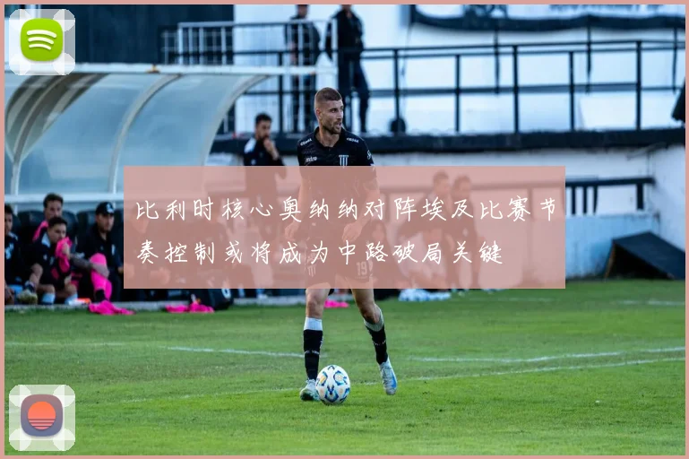 比利时核心奥纳纳对阵埃及比赛节奏控制或将成为中路破局关键