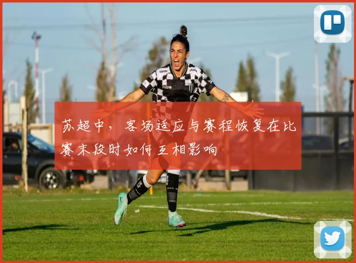 苏超中，客场适应与赛程恢复在比赛末段时如何互相影响