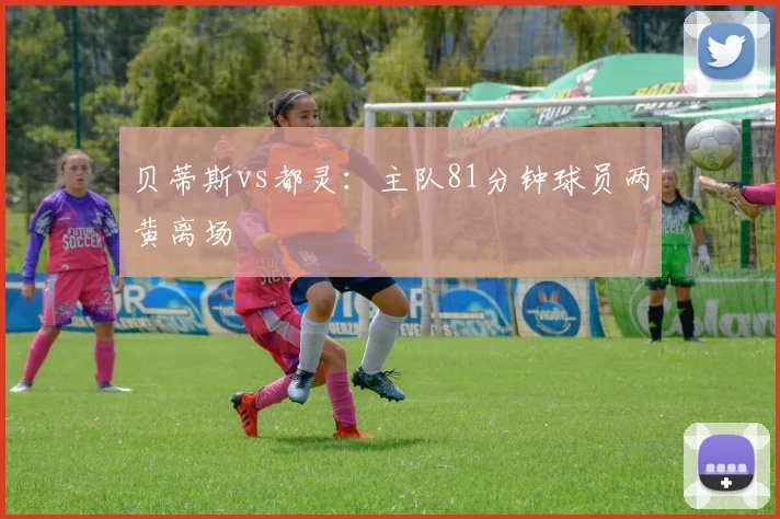 贝蒂斯vs都灵：主队81分钟球员两黄离场