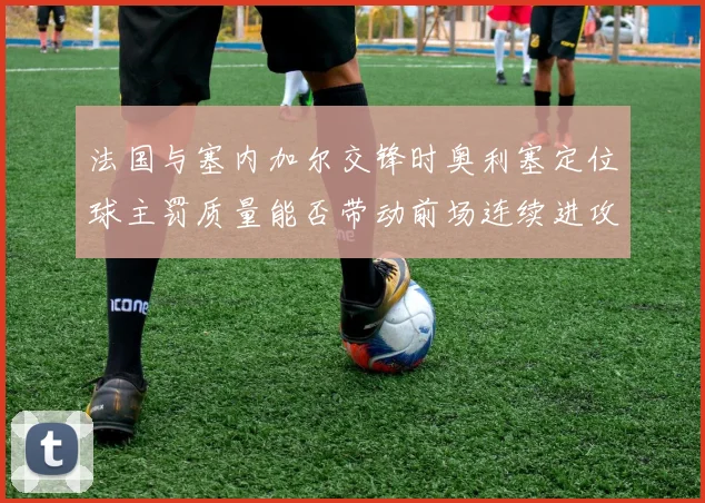 法国与塞内加尔交锋时奥利塞定位球主罚质量能否带动前场连续进攻